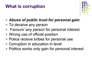 What is corruption Abuse of public trust for personal gain   To deceive any person Favours' any person for personal interest Wrong use of official position  Police receive bribes for personal use Corruption in education in level  Politics works only gain for personal interest 