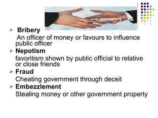 Bribery  An officer of money or favours to influence public officer Nepotism  favoritism shown by public official to relative or close friends Fraud  Cheating government through deceit Embezzlement  Stealing money or other government property  