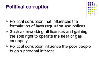 Political corruption Political corruption that influences the formulation of laws regulation and polices Such as reworking all licenses and gaining the sole right to operate the beer or gas monopoly Political corruption influence the poor people to gain personal interest  
