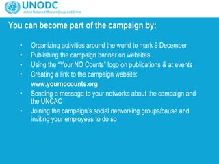 You can become part of the campaign by:
• Organizing activities around the world to mark 9 December
• Publishing the campaign banner on websites
• Using the “Your NO Counts” logo on publications & at events
• Creating a link to the campaign website:
www.yournocounts.org
• Sending a message to your networks about the campaign and
the UNCAC
• Joining the campaign’s social networking groups/cause and
inviting your employees to do so
 