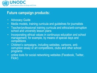 Future campaign products:
• Advocacy Guide
• Media models, training curricula and guidelines for journalists
• Teacher/professional training curricula and ethics/anti-corruption
school and university lesson plans
• Incorporating ethical values in continuous education and school
management, for example, by means of special days and
competitions
• Children’s campaigns, including websites, cartoons, anti-
corruption essay or art competitions, clubs and other school
programs
• online tools for social networking websites (Facebook, Twitter,
Flickr)
 