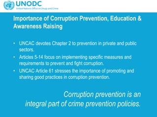 Importance of Corruption Prevention, Education &
Awareness Raising
• UNCAC devotes Chapter 2 to prevention in private and public
sectors.
• Articles 5-14 focus on implementing specific measures and
requirements to prevent and fight corruption.
• UNCAC Article 61 stresses the importance of promoting and
sharing good practices in corruption prevention.
Corruption prevention is an
integral part of crime prevention policies.
 