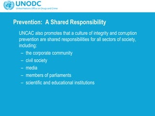 Prevention: A Shared Responsibility
UNCAC also promotes that a culture of integrity and corruption
prevention are shared responsibilities for all sectors of society,
including:
– the corporate community
– civil society
– media
– members of parliaments
– scientific and educational institutions
 