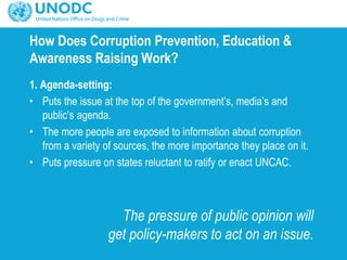 How Does Corruption Prevention, Education &
Awareness Raising Work?
1. Agenda-setting:
• Puts the issue at the top of the government’s, media’s and
public’s agenda.
• The more people are exposed to information about corruption
from a variety of sources, the more importance they place on it.
• Puts pressure on states reluctant to ratify or enact UNCAC.
The pressure of public opinion will
get policy-makers to act on an issue.
 