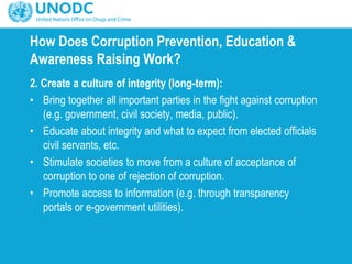 How Does Corruption Prevention, Education &
Awareness Raising Work?
2. Create a culture of integrity (long-term):
• Bring together all important parties in the fight against corruption
(e.g. government, civil society, media, public).
• Educate about integrity and what to expect from elected officials
civil servants, etc.
• Stimulate societies to move from a culture of acceptance of
corruption to one of rejection of corruption.
• Promote access to information (e.g. through transparency
portals or e-government utilities).
 
