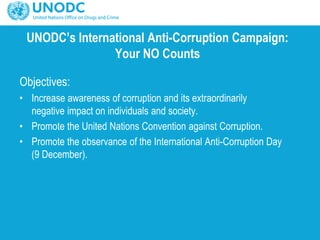 UNODC’s International Anti-Corruption Campaign:
Your NO Counts
Objectives:
• Increase awareness of corruption and its extraordinarily
negative impact on individuals and society.
• Promote the United Nations Convention against Corruption.
• Promote the observance of the International Anti-Corruption Day
(9 December).
 