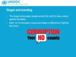 Slogan and branding
• The slogan encourages people around the world to take a stand
against corruption.
• Each ‘no’ to corruption counts and makes a difference in fighting
this crime.
 