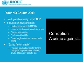 Your NO Counts 2009
• Joint global campaign with UNDP
• Focuses on how corruption:
– Hinders achievement of MDGs
– Undermines democracy and rule of law
– Distorts free markets
– Erodes quality of life
– Drives fragile countries towards state
failure
• “Call to Action Matrix”:
– Provides practical advice for fighting
corruption by government officials,
private sector, civil society, etc.
 
