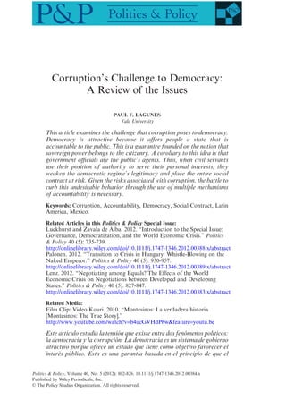 Corruption’s Challenge to Democracy:
A Review of the Issues
PAUL F. LAGUNES
Yale University
This article examines the challenge that corruption poses to democracy.
Democracy is attractive because it offers people a state that is
accountable to the public. This is a guarantee founded on the notion that
sovereign power belongs to the citizenry. A corollary to this idea is that
government officials are the public’s agents. Thus, when civil servants
use their position of authority to serve their personal interests, they
weaken the democratic regime’s legitimacy and place the entire social
contract at risk. Given the risks associated with corruption, the battle to
curb this undesirable behavior through the use of multiple mechanisms
of accountability is necessary.
Keywords: Corruption, Accountability, Democracy, Social Contract, Latin
America, Mexico.
Related Articles in this Politics & Policy Special Issue:
Luckhurst and Zavala de Alba. 2012. “Introduction to the Special Issue:
Governance, Democratization, and the World Economic Crisis.” Politics
& Policy 40 (5): 735-739.
http://onlinelibrary.wiley.com/doi/10.1111/j.1747-1346.2012.00388.x/abstract
Palonen. 2012. “Transition to Crisis in Hungary: Whistle-Blowing on the
Naked Emperor.” Politics & Policy 40 (5): 930-957.
http://onlinelibrary.wiley.com/doi/10.1111/j.1747-1346.2012.00389.x/abstract
Lenz. 2012. “Negotiating among Equals? The Effects of the World
Economic Crisis on Negotiations between Developed and Developing
States.” Politics & Policy 40 (5): 827-847.
http://onlinelibrary.wiley.com/doi/10.1111/j.1747-1346.2012.00383.x/abstract
Related Media:
Film Clip: Video Kouri. 2010. “Montesinos: La verdadera historia
[Montesinos: The True Story].”
http://www.youtube.com/watch?v=b4ucGVHdP6w&feature=youtu.be
Este artículo estudia la tensión que existe entre dos fenómenos políticos:
la democracia y la corrupción. La democracia es un sistema de gobierno
atractivo porque ofrece un estado que tiene como objetivo favorecer el
interés público. Esta es una garantía basada en el principio de que el
bs_bs_banner
Politics & Policy, Volume 40, No. 5 (2012): 802-826. 10.1111/j.1747-1346.2012.00384.x
Published by Wiley Periodicals, Inc.
© The Policy Studies Organization. All rights reserved.
 