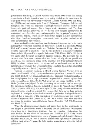 government. Similarly, a United Nations study from 2002 found that survey
respondents in Latin America have been losing confidence in democracy, in
large part because of perceivable corruption (United Nations 2002, 63). Selig-
son (2002) analyzed survey data from El Salvador, Nicaragua, Bolivia, and
Paraguay, and found that exposure to corruption erodes citizens’ trust in their
democratic political system. On a larger scale, Anderson and Tverdova
(2003) used surveys conducted in 16 mature and nascent democracies to
understand the effect that perceived corruption has on people’s support for
their political regime. These authors found that people living in democracies
with higher levels of corruption communicate more negative evaluations of
their government’s performance.
Anecdotal evidence from at least two Latin American cases also point to the
damage that corruption can inflict on democracy. In 1985 in Guatemala, Marco
Vinicio Cerezo Arévalo ran under the Christian Democratic Party ticket and
won the election by a landslide. It was the first election of a civilian president in
Guatemala in 15 years (Encyclopedia Britannica 2011; Kinzer 1985a, 1985b). A
few years later, however, corruption became rampant. The problem was so
extreme that there was evidence that the democratically elected president’s
closest aide was intimately linked to the country’s top drug trafficker (Gruson
1990). In these circumstances, corruption had so weakened support for the
democratic government that few citizens stood to defend it against an attempted
coup led by several colonels (Heymann 1996).
Turning to another example, in Brazil, during Getúlio Vargas’ term as
elected president (1951-54), corruption became a prominent concern (Skidmore
and Smith 2001, 164). The general reputation of Brazilian politicians reached a
low enough point that a large portion of the population came to equate them
with crooks (Soares 1979, 106-8). Well aware of this image problem, in 1961,
Jânio Quadros campaigned for the presidency on an anticorruption message.
His campaign symbol, a broom, indicated his intent to “clean house” (Fried
2011, 13; Soares 1979, 105). Yet, on August 25, 1961, only seven months into his
administration, Quadros resigned for reasons that have never been entirely
explained. A three-year political crisis ensued. A poll taken during this interval
showed that a majority of the population favored doing away the country’s
system of representation (Soares 1979, 106). As if to heed their wish, the crisis
was ended by a military coup (Christian Science Monitor 1962, 380; Skidmore
and Smith 2001).
What the aforementioned studies and cases show is that dishonesty by
the people in government make a mockery out of democracy. Widespread
corruption in a democracy indicates that an essential relationship has
been broken. In the words of Anderson and Tverdova (2003 92-3), “when
corruption is present, democracy’s tenets of procedural and disruptive fairness
become a myth; this, in turn, is likely to diminish the legitimacy of democratic
political institutions.” Hence, the fight against corruption is a fight to defend
democracy.
812 | POLITICS & POLICY / October 2012
 