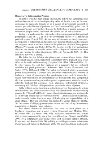 Democracy’s Anticorruption Promise
In spite of what has been argued thus far, the notion that democracy risks
collapse because of corruption is puzzling. After all, by the power of the vote,
democracy is frequently thought of as a system of government designed to
counter precisely this sort of problem. As The Economist (2008) quips, “one of
democracy’s great joys” is that, through the ballot box, it grants hundreds of
millions of people around the world “the chance to kick the rascals out.”
Voting is a mechanism that citizens have for communicating their political
preferences (Dahl 1971, 2-3). It is the preeminent feature of a democratic
political system (Powell 2000, 4). As long as elections are freely contested,
participation is widespread, and citizens enjoy political liberties, and politicians
are supposed to act in the best interest of the public out of fear of losing power
(Manin, Przeworski, and Stokes 1999c, 29). In other words, truly competitive
elections are meant to provide citizens with a degree of influence on those
who are running for office (Bottomore 1950, xiii; Przeworski 2003, 13). This
influence, however, is limited.
The ballot box is a deficient disciplinary tool because it has a limited effect
on political leaders seeking reelection (Schumpeter 1950, 272) and close to no
effect on the unelected bureaucracy (Ferejohn 1999, 133-4; O’Donnell 1994, 59).
In other words, free and fair elections are a necessary but not sufficient
condition for good governance (Ackerman 2005; Manin, Przeworski, and
Stokes 1999a; O’Donnell 1994). The ballot box’s limited ability to constrain
power is disconcerting. It compels us to reexamine the foundational problem of
finding a system of government that administers power well. It shows that,
unless other instruments of accountability are brought into play, competitive
elections guarantee nothing more than partial responsiveness to the electorate’s
interests. Without the assistance from additional institutional structures,
democracy will fall short of its promise to prevent the abuse of power.
In the political realm, democratic institutions prevent domination by setting
effective checks and balances on the various participants in the decision-making
process. In O’Donnell’s (1994, 61) words, these institutions can run horizontally
as “a network of relatively autonomous powers . . . that can call into question,
and eventually punish, improper ways of discharging the responsibilities of a
given official.” They are structures that respond to James Madison’s (2011a,
2011b) concern of obliging government to control itself and taking the necessary
precautions for keeping rulers virtuous.
Two classic democratic institutions that serve to check power are a
legislative opposition and a court system (Diamond and Morlino 2004;
O’Donnell 1994, 57; Olson 1993, 572). Additional institutions and factors
that promote accountability are a free press (Gentzkow, Glaeser, and Goldin
2006, 188); independent accounting offices and statistical agencies (Manin,
Przeworski, and Stokes 1999b, 24); publicly accessible government information
(Ackerman and Sandoval-Ballesteros 2006, 93); and monitoring mechanisms
Lagunes / CORRUPTION’S CHALLENGE TO DEMOCRACY | 813
 