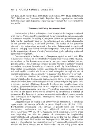 (Di Tella and Schargrodsky 2003; Duflo and Hanna 2005; Hyde 2011; Olken
2007; Reinikka and Svensson 2005). Together, these organizations and tools
help democracy keep its promise to provide a government that is accountable to
the public.
Summary and Policy Recommendations
For centuries, political philosophers have warned of the dangers associated
with power. When abused by members of the government, power can generate
a number of problems for society. Corruption, defined as a government agent’s
behavior that significantly disfavors the public interest, and instead advances his
or her personal welfare, is one such problem. The source of this particular
ailment is the information asymmetry that exists between civil servants and
civilians. This gap frees officials to violate the public’s trust, which can then lead
to the undermining of some of society’s most valued goals, including safety and
economic development.
Democracy is attractive because it offers people a public-oriented state. This
is a guarantee founded on the idea that sovereign power belongs to the citizenry.
A corollary to this Rousseauian notion is that government officials are the
public’s agents. Thus, when civil servants use their position of authority to serve
themselves, they place the entire social contract at risk. By their dishonest acts,
they weaken the democratic regime’s legitimacy. Given the risks associated with
this undesirable behavior, the battle to curb corruption through the use of
multiple mechanisms of accountability is necessary for democracy’s survival.
One oft-cited method for curbing corruption involves restructuring a
regime’s legal codes. Considering that corruption thrives when officials have
ample discretion, laws can be designed with an eye toward granting agents only
a necessary amount of latitude. Similarly, legislation can provide citizens with
access to government information so that the public may assess the manner in
which civil servants exercise their power. Technology has an anticorruption use
as well. It can reduce bureaucratic discretion by automating a number of
procedures. Furthermore, it can turn various interactions between governments
and individuals into impersonal transactions where not a single palm is
available for greasing.
Deregulation can also serve as an anticorruption mechanism. It eliminates
opportunities for corrupt officials to extract illegal rents (de Soto 1989).
Furthermore, outsourcing some services to private firms and revising
employment mechanisms are two additional anticorruption tactics
(Rose-Ackerman 1999, 71, 84-7). Regarding merit recruitment, experts argue
that improving the selection process of bureaucrats by emphasizing
incorruptibility and technical competence can reduce the risk that officials will
misbehave (Calvert, McCubbins, and Weingast 1989, 599, 604-5). In a similar
vein, it is often claimed that making bureaucrats’ wages and bonuses attractive
vis-à-vis the labor market has an inverse effect on the utility gained from
814 | POLITICS & POLICY / October 2012
 