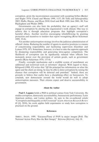 corruption, given the inconveniences associated with accepting bribes (Becker
and Stigler 1974; Chand and Moene 1999, 1137; Di Tella and Schargrodsky
2003; Duflo, Hanna, and Ryan 2010; Goel and Rich 1989; Jain 2001, 80; Van
Rijckeghem and Weder 2000).
Governments can also limit the probability that an agency’s staff will
engage in corruption by altering the organization’s work climate. One way to
achieve this is through education programs that highlight corruption’s
harmful effects. Another involves encouraging whistleblowing by granting
protection and incentives to insiders that report wrongdoing (Rose-Ackerman
1999, 53-8).
Yet another anticorruption strategy involves the judicious administration of
officials’ duties. Reducing the number of agents in sensitive positions is a means
of concentrating responsibility and facilitating supervision (Gardiner and
Lyman 1978, 187). Sometimes, however, it is best to take the opposite approach
by dissipating responsibility and generating intra-agency competition. The
likelihood of corruption can be significantly reduced when officials lose
monopoly power over the provision of certain goods, such as government
permits (Rose-Ackerman 1978, 137-8).
Finally, oversight mechanisms and a credible system of punishment are
additional and nontrivial tools at reformers’ disposal. With regard to these,
Klitgaard (1988, 82) writes that “[i]f the principal has information on what the
agent and the client are doing, he may be able to deter corruption by raising the
chances that corruption will be detected and punished.” Indeed, there are
grounds to believe that audits have a disciplining effect on bureaucrats. To
conclude, new democracies around the world would do well to adopt
anticorruption measures. Their citizens expect and deserve accountability in
government.
About the Author
Paul F. Lagunes holds a PhD in political science from Yale University. He
studies corruption, democratic accountability, bureaucratic performance, Latin
American politics, and Latino politics. As seen in the co-authored article
“Corruption and Inequality at the Crossroad” (Latin American Research Review
45 [1], 2010), his work applies field experiments to study how corruption is
practiced on the ground.
References
ABREU, JOGIN. 1999. “Encuesta/Tiene el PAN la mejor imagen [Poll: The
National Action Party Has the Best Image].” Reforma [Reform]. July 18.
Lagunes / CORRUPTION’S CHALLENGE TO DEMOCRACY | 815
 