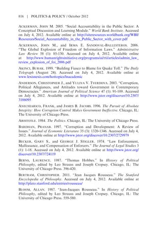 ACKERMAN, JOHN M. 2005. “Social Accountability in the Public Sector: A
Conceptual Discussion and Learning Module.” World Bank Institute. Accessed
on July 4, 2012. Available online at http://siteresources.worldbank.org/WBI/
Resources/Social_Accountability_in_the_Public_Sector_with_cover.pdf
ACKERMAN, JOHN M., and IRMA E. SANDOVAL-BALLESTEROS. 2006.
“The Global Explosion of Freedom of Information Laws.” Administrative
Law Review 58 (1): 85-130. Accessed on July 4, 2012. Available online
at http://www.humanrightsinitiative.org/programs/ai/rti/articles/admin_law_
review_explosion_of_foi_2006.pdf
AKINCI, BURAK. 1999. “Building Fiasco to Blame for Quake Toll.” The Daily
Telegraph (August 24). Accessed on July 4, 2012. Available online at
www.lexisnexis.com/hottopics/lnacademic
ANDERSON, CHRISTOPHER J., and YULIYA V. TVERDOVA. 2003. “Corruption,
Political Allegiances, and Attitudes toward Government in Contemporary
Democracies.” American Journal of Political Science 47 (1): 91-109. Accessed
on July 4, 2012. Available online at http://www.jstor.org/discover/10.2307/
3186095
ANECHIARICO, FRANK, and JAMES B. JACOBS. 1996. The Pursuit of Absolute
Integrity: How Corruption Control Makes Government Ineffective. Chicago, IL:
The University of Chicago Press.
ARISTOTLE. 1984. The Politics. Chicago, IL: The University of Chicago Press.
BARDHAN, PRANAB. 1997. “Corruption and Development: A Review of
Issues.” Journal of Economic Literature 35 (3): 1320-1346. Accessed on July 4,
2012. Available online at http://www.jstor.org/discover/10.2307/2729979
BECKER, GARY S., and GEORGE J. STIGLER. 1974. “Law Enforcement,
Malfeasance, and Compensation of Enforcers.” The Journal of Legal Studies 3
(1): 1-18. Accessed on July 4, 2012. Available online at http://www.jstor.org/
discover/10.2307/724119
BERNS, LAURENCE. 1987. “Thomas Hobbes.” In History of Political
Philosophy, edited by Leo Strauss and Joseph Cropsey. Chicago, IL: The
University of Chicago Press. 396-420.
BERTRAM, CHRISTOPHER. 2011. “Jean Jacques Rousseau.” The Stanford
Encyclopedia of Philosophy. Accessed on July 4, 2012. Available online at
http://plato.stanford.edu/entries/rousseau/
BLOOM, ALLAN. 1987. “Jean-Jacques Rousseau.” In History of Political
Philosophy, edited by Leo Strauss and Joseph Cropsey. Chicago, IL: The
University of Chicago Press. 559-580.
816 | POLITICS & POLICY / October 2012
 