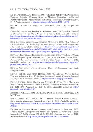 DE LA O TORRES, ANA LORENA. 2007. “Effects of Anti-Poverty Programs on
Electoral Behavior, Evidence from the Mexican Education, Health, and
Nutrition Program.” Massachusetts Institute of Technology. Accessed on July 4,
2012. Available online at http://dspace.mit.edu/handle/1721.1/42390
DE SOTO, HERNANDO. 1989. The Other Path. New York: Harper and
Row.
DIAMOND, LARRY, and LEONARDO MORLINO. 2004. “An Overview.” Journal
of Democracy 15 (4): 20-31. Accessed on July 4, 2012. Available online at
http://muse.jhu.edu/login?auth=0&type=summary&url=/journals/journal_of_
democracy/v015/15.4diamond.html
DÍAZ-CAYEROS, ALBERTO, and BEATRIZ MAGALONI. 2003. “The Politics of
Public Spending. Part I—the Logic of Vote Buying.” World Bank. Accessed on
July 4, 2012. Available online at http://www-wds.worldbank.org/external/
default/WDSContentServer/WDSP/IB/2003/10/15/000160016_20031015174142
/Rendered/PDF/269490v110Caye1s1of1public1spending.pdf
DI TELLA, RAFAEL, and ERNESTO SCHARGRODSKY. 2003. “The Role of Wages
and Auditing during a Crackdown on Corruption in the City of Buenos Aires.”
Journal of Law and Economics 46 (1): 269-292. Accessed on July 4, 2012.
Available online at http://www.hbs.edu/research/facpubs/workingpapers/
papers2/9900/00-047.pdf
DOWNS, ANTHONY. 1957. An Economic Theory of Democracy. New York:
Harper-Collins.
DUFLO, ESTHER, and REMA HANNA. 2005. “Monitoring Works: Getting
Teachers to Come to School.” National Bureau of Economic Research. Accessed
on July 4, 2012. Available online at http://www.nber.org/papers/w11880
DUFLO, ESTHER, REMA HANNA, and STEPHEN P. RYAN. 2010. “Incentives
Work: Getting Teachers to Come to School.” American Economic Review 102
(4): 1241-1278. Accessed on July 4, 2012. Available online at http://
economics.mit.edu/files/5582
EASTERLY, WILLIAM. 2002. The Elusive Quest for Growth. Cambridge, MA:
MIT Press.
ENCYCLOPEDIA BRITANNICA. 2011. “Marco Vinicio Cerezo Arévalo.”
Encyclopedia Britannica. Accessed on July 4, 2012. Available online at
http://www.britannica.com/EBchecked/topic/103514/Marco-Vinicio-Cerezo-
Arevalo
ESCALERAS, MONICA, NEJAT ANBARCI, and CHARLES A. REGISTER. 2007.
“Public Sector Corruption and Major Earthquakes: A Potentially Deadly
Interaction.” Public Choice 132 (1-2): 209-230. Accessed on July 4, 2012.
Available online at http://www.jstor.org/discover/10.2307/27698136
818 | POLITICS & POLICY / October 2012
 