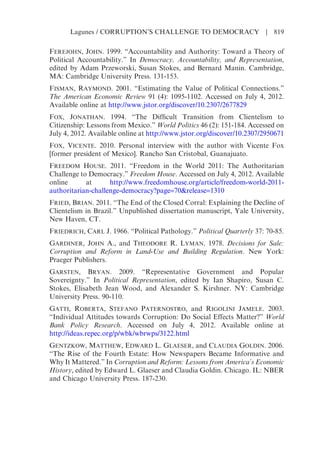 FEREJOHN, JOHN. 1999. “Accountability and Authority: Toward a Theory of
Political Accountability.” In Democracy, Accountability, and Representation,
edited by Adam Przeworski, Susan Stokes, and Bernard Manin. Cambridge,
MA: Cambridge University Press. 131-153.
FISMAN, RAYMOND. 2001. “Estimating the Value of Political Connections.”
The American Economic Review 91 (4): 1095-1102. Accessed on July 4, 2012.
Available online at http://www.jstor.org/discover/10.2307/2677829
FOX, JONATHAN. 1994. “The Difficult Transition from Clientelism to
Citizenship: Lessons from Mexico.” World Politics 46 (2): 151-184. Accessed on
July 4, 2012. Available online at http://www.jstor.org/discover/10.2307/2950671
FOX, VICENTE. 2010. Personal interview with the author with Vicente Fox
[former president of Mexico]. Rancho San Cristobal, Guanajuato.
FREEDOM HOUSE. 2011. “Freedom in the World 2011: The Authoritarian
Challenge to Democracy.” Freedom House. Accessed on July 4, 2012. Available
online at http://www.freedomhouse.org/article/freedom-world-2011-
authoritarian-challenge-democracy?page=70&release=1310
FRIED, BRIAN. 2011. “The End of the Closed Corral: Explaining the Decline of
Clientelism in Brazil.” Unpublished dissertation manuscript, Yale University,
New Haven, CT.
FRIEDRICH, CARL J. 1966. “Political Pathology.” Political Quarterly 37: 70-85.
GARDINER, JOHN A., and THEODORE R. LYMAN. 1978. Decisions for Sale:
Corruption and Reform in Land-Use and Building Regulation. New York:
Praeger Publishers.
GARSTEN, BRYAN. 2009. “Representative Government and Popular
Sovereignty.” In Political Representation, edited by Ian Shapiro, Susan C.
Stokes, Elisabeth Jean Wood, and Alexander S. Kirshner. NY: Cambridge
University Press. 90-110.
GATTI, ROBERTA, STEFANO PATERNOSTRO, and RIGOLINI JAMELE. 2003.
“Individual Attitudes towards Corruption: Do Social Effects Matter?” World
Bank Policy Research. Accessed on July 4, 2012. Available online at
http://ideas.repec.org/p/wbk/wbrwps/3122.html
GENTZKOW, MATTHEW, EDWARD L. GLAESER, and CLAUDIA GOLDIN. 2006.
“The Rise of the Fourth Estate: How Newspapers Became Informative and
Why It Mattered.” In Corruption and Reform: Lessons from America’s Economic
History, edited by Edward L. Glaeser and Claudia Goldin. Chicago. IL: NBER
and Chicago University Press. 187-230.
Lagunes / CORRUPTION’S CHALLENGE TO DEMOCRACY | 819
 