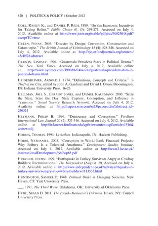 GOEL, RAJEEV K., and DANIEL P. RICH. 1989. “On the Economic Incentives
for Taking Bribes.” Public Choice 61 (3): 269-275. Accessed on July 4,
2012. Available online at http://www.jstor.org/stable/pdfplus/30025048.pdf?
acceptTC=true
GREEN, PENNY. 2005. “Disaster by Design: Corruption, Construction and
Catastrophe.” The British Journal of Criminology 45 (4): 528-546. Accessed on
July 4, 2012. Available online at http://bjc.oxfordjournals.org/content/
45/4/528.abstract
GRUSON, LINDSEY. 1990. “Guatemala President Stars in Political Drama.”
The New York Times. Accessed on July 4, 2012. Available online
at http://www.nytimes.com/1990/06/24/world/guatemala-president-stars-in-
political-drama.html
HEIDENHEIMER, ARNOLD J. 1974. “Definitions, Concepts and Criteria.” In
Theft of the City, edited by John A. Gardiner and David J. Olson. Bloomington,
IN: Indiana University Press. 16-23.
HELLMAN, JOEL S., GERAINT JONES, and DANIEL KAUFMANN. 2000. “Seize
the State, Seize the Day: State Capture, Corruption, and Influence in
Transition.” Social Science Research Network. Accessed on July 4, 2012.
Available online at http://papers.ssrn.com/sol3/papers.cfm?abstract_id=
240555
HEYMANN, PHILIP B. 1996. “Democracy and Corruption.” Fordham
International Law Journal 20 (2): 323-346. Accessed on July 4, 2012. Available
online at http://ir.lawnet.fordham.edu/cgi/viewcontent.cgi?article=1516&
context=ilj
HOBBES, THOMAS. 1994. Leviathan. Indianapolis, IN: Hackett Publishing.
HOBBS, NATHANIEL. 2005. “Corruption in World Bank Financed Projects:
Why Bribery Is a Tolerated Anathema.” Development Studies Institute.
Accessed on July 4, 2012. Available online at http://www2.lse.ac.uk/
internationalDevelopment/pdf/wp65.pdf
HUGGLER, JUSTIN. 1999. “Earthquake in Turkey: Survivors Angry at Cowboy
Builders; Recriminations.” The Independent (August 19). Accessed on July 4,
2012. Available online at http://www.independent.co.uk/news/earthquake-in-
turkey-survivors-angry-at-cowboy-builders-1113535.html
HUNTINGTON, SAMUEL P. 1968. Political Order in Changing Societies. New
Haven, CT: Yale University Press.
___. 1991. The Third Wave. Oklahoma, OK: University of Oklahoma Press.
HYDE, SUSAN D. 2011. The Pseudo-Democrat’s Dilemma. Ithaca, NY: Cornell
University Press.
820 | POLITICS & POLICY / October 2012
 