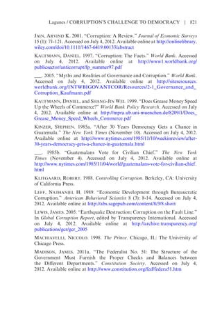 JAIN, ARVIND K. 2001. “Corruption: A Review.” Journal of Economic Surveys
15 (1): 71-121. Accessed on July 4, 2012. Available online at http://onlinelibrary.
wiley.com/doi/10.1111/1467-6419.00133/abstract
KAUFMANN, DANIEL. 1997. “Corruption: The Facts.” World Bank. Accessed
on July 4, 2012. Available online at http://www1.worldbank.org/
publicsector/anticorrupt/fp_summer97.pdf
___. 2005. “Myths and Realities of Governance and Corruption.” World Bank.
Accessed on July 4, 2012. Available online at http://siteresources.
worldbank.org/INTWBIGOVANTCOR/Resources/2-1_Governance_and_
Corruption_Kaufmann.pdf
KAUFMANN, DANIEL, and SHANG-JIN WEI. 1999. “Does Grease Money Speed
Up the Wheels of Commerce?” World Bank Policy Research. Accessed on July
4, 2012. Available online at http://mpra.ub.uni-muenchen.de/8209/1/Does_
Grease_Money_Speed_Wheels_Commerce.pdf
KINZER, STEPHEN. 1985a. “After 30 Years Democracy Gets a Chance in
Guatemala.” The New York Times (November 10). Accessed on July 4, 2012.
Available online at http://www.nytimes.com/1985/11/10/weekinreview/after-
30-years-democracy-gets-a-chance-in-guatemala.html
___. 1985b. “Guatemalans Vote for Civilian Chief.” The New York
Times (November 4). Accessed on July 4, 2012. Available online at
http://www.nytimes.com/1985/11/04/world/guatemalans-vote-for-civilian-chief.
html
KLITGAARD, ROBERT. 1988. Controlling Corruption. Berkeley, CA: University
of California Press.
LEFF, NATHANIEL H. 1989. “Economic Development through Bureaucratic
Corruption.” American Behavioral Scientist 8 (3): 8-14. Accessed on July 4,
2012. Available online at http://abs.sagepub.com/content/8/3/8.short
LEWIS, JAMES. 2005. “Earthquake Destruction: Corruption on the Fault Line.”
In Global Corruption Report, edited by Transparency International. Accessed
on July 4, 2012. Available online at http://archive.transparency.org/
publications/gcr/gcr_2005
MACHIAVELLI, NICCOLO. 1998. The Prince. Chicago, IL: The University of
Chicago Press.
MADISON, JAMES. 2011a. “The Federalist No. 51: The Structure of the
Government Must Furnish the Proper Checks and Balances between
the Different Departments.” Constitution Society. Accessed on July 4,
2012. Available online at http://www.constitution.org/fed/federa51.htm
Lagunes / CORRUPTION’S CHALLENGE TO DEMOCRACY | 821
 