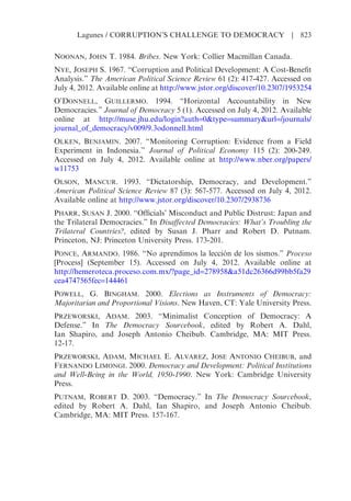 NOONAN, JOHN T. 1984. Bribes. New York: Collier Macmillan Canada.
NYE, JOSEPH S. 1967. “Corruption and Political Development: A Cost-Benefit
Analysis.” The American Political Science Review 61 (2): 417-427. Accessed on
July 4, 2012. Available online at http://www.jstor.org/discover/10.2307/1953254
O’DONNELL, GUILLERMO. 1994. “Horizontal Accountability in New
Democracies.” Journal of Democracy 5 (1). Accessed on July 4, 2012. Available
online at http://muse.jhu.edu/login?auth=0&type=summary&url=/journals/
journal_of_democracy/v009/9.3odonnell.html
OLKEN, BENJAMIN. 2007. “Monitoring Corruption: Evidence from a Field
Experiment in Indonesia.” Journal of Political Economy 115 (2): 200-249.
Accessed on July 4, 2012. Available online at http://www.nber.org/papers/
w11753
OLSON, MANCUR. 1993. “Dictatorship, Democracy, and Development.”
American Political Science Review 87 (3): 567-577. Accessed on July 4, 2012.
Available online at http://www.jstor.org/discover/10.2307/2938736
PHARR, SUSAN J. 2000. “Officials’ Misconduct and Public Distrust: Japan and
the Trilateral Democracies.” In Disaffected Democracies: What’s Troubling the
Trilateral Countries?, edited by Susan J. Pharr and Robert D. Putnam.
Princeton, NJ: Princeton University Press. 173-201.
PONCE, ARMANDO. 1986. “No aprendimos la lección de los sismos.” Proceso
[Process] (September 15). Accessed on July 4, 2012. Available online at
http://hemeroteca.proceso.com.mx/?page_id=278958&a51dc26366d99bb5fa29
cea4747565fec=144461
POWELL, G. BINGHAM. 2000. Elections as Instruments of Democracy:
Majoritarian and Proportional Visions. New Haven, CT: Yale University Press.
PRZEWORSKI, ADAM. 2003. “Minimalist Conception of Democracy: A
Defense.” In The Democracy Sourcebook, edited by Robert A. Dahl,
Ian Shapiro, and Joseph Antonio Cheibub. Cambridge, MA: MIT Press.
12-17.
PRZEWORSKI, ADAM, MICHAEL E. ALVAREZ, JOSE ANTONIO CHEIBUB, and
FERNANDO LIMONGI. 2000. Democracy and Development: Political Institutions
and Well-Being in the World, 1950-1990. New York: Cambridge University
Press.
PUTNAM, ROBERT D. 2003. “Democracy.” In The Democracy Sourcebook,
edited by Robert A. Dahl, Ian Shapiro, and Joseph Antonio Cheibub.
Cambridge, MA: MIT Press. 157-167.
Lagunes / CORRUPTION’S CHALLENGE TO DEMOCRACY | 823
 