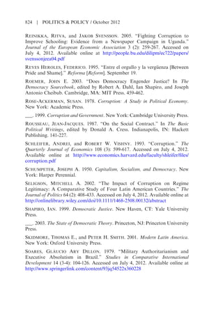REINIKKA, RITVA, and JAKOB SVENSSON. 2005. “Fighting Corruption to
Improve Schooling: Evidence from a Newspaper Campaign in Uganda.”
Journal of the European Economic Association 3 (2): 259-267. Accessed on
July 4, 2012. Available online at http://people.bu.edu/dilipm/ec722/papers/
svenssonjeea04.pdf
REYES HEROLES, FEDERICO. 1995. “Entre el orgullo y la vergüenza [Between
Pride and Shame].” Reforma [Reform]. September 19.
ROEMER, JOHN E. 2003. “Does Democracy Engender Justice? In The
Democracy Sourcebook, edited by Robert A. Dahl, Ian Shapiro, and Joseph
Antonio Cheibub. Cambridge, MA: MIT Press. 459-462.
ROSE-ACKERMAN, SUSAN. 1978. Corruption: A Study in Political Economy.
New York: Academic Press.
___. 1999. Corruption and Government. New York: Cambridge University Press.
ROUSSEAU, JEAN-JACQUES. 1987. “On the Social Contract.” In The Basic
Political Writings, edited by Donald A. Cress. Indianapolis, IN: Hackett
Publishing. 141-227.
SCHLEIFER, ANDREI, and ROBERT W. VISHNY. 1993. “Corruption.” The
Quarterly Journal of Economics 108 (3): 599-617. Accessed on July 4, 2012.
Available online at http://www.economics.harvard.edu/faculty/shleifer/files/
corruption.pdf
SCHUMPETER, JOSEPH A. 1950. Capitalism, Socialism, and Democracy. New
York: Harper Perennial.
SELIGSON, MITCHELL A. 2002. “The Impact of Corruption on Regime
Legitimacy: A Comparative Study of Four Latin American Countries.” The
Journal of Politics 64 (2): 408-433. Accessed on July 4, 2012. Available online at
http://onlinelibrary.wiley.com/doi/10.1111/1468-2508.00132/abstract
SHAPIRO, IAN. 1999. Democratic Justice. New Haven, CT: Yale University
Press.
___. 2003. The State of Democratic Theory. Princeton, NJ: Princeton University
Press.
SKIDMORE, THOMAS E., and PETER H. SMITH. 2001. Modern Latin America.
New York: Oxford University Press.
SOARES, GLÁUCIO ARY DILLON. 1979. “Military Authoritarianism and
Executive Absolutism in Brazil.” Studies in Comparative International
Development 14 (3-4): 104-126. Accessed on July 4, 2012. Available online at
http://www.springerlink.com/content/93jq54522x360228
824 | POLITICS & POLICY / October 2012
 