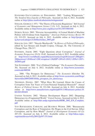 STANFORD ENCYCLOPEDIA OF PHILOSOPHY. 2002. “Ludwig Wittgenstein.”
The Stanford Encyclopedia of Philosophy. Accessed on July 4, 2012. Available
online at http://plato.stanford.edu/entries/wittgenstein/
STIGLER, GEORGE J. 1971. “The Theory of Economic Regulation.” Bell Journal
of Economics and Management Science 2 (1): 3-21. Accessed on July 4, 2012.
Available online at http://www.jstor.org/discover/10.2307/3003160
STOKES, SUSAN. 2005. “Perverse Accountability: A Formal Model of Machine
Politics with Evidence from Argentina.” American Political Science Review 99
(3): 315-325. Accessed on July 4, 2012. Available online at http://projects.
iq.harvard.edu/gov2126/files/stokes_2005.pdf
STRAUSS, LEO. 1987. “Niccolo Machiavelli.” In History of Political Philosophy,
edited by Leo Strauss and Joseph Cropsey. Chicago, IL: The University of
Chicago Press. 296-317.
SVENSSON, JAKOB. 2005. “Eight Questions about Corruption.” Journal of
Economic Perspectives 19 (3): 19-42. Accessed on July 4, 2012. Available online
at http://www1.worldbank.org/publicsector/anticorrupt/Svensson%20Eight%
20Questions%20About%20Corruption%20(JEP%20Vol%2019,%20No%203%
202005).pdf
THE ECONOMIST. 2000. “Fox’s Political Challenge.” The Economist (November
30). Accessed on July 4, 2012. Available online at http://www.economist.
com/node/440244
___. 2008. “The Prospects for Democracy.” The Economist (October 30).
Accessed on July 4, 2012. Available online at http://www.economist.com/blogs/
theworldin2009/2008/10/the_prospects_for_democracy
TREISMAN, DANIEL. 2007. “What Have We Learned About the Causes of
Corruption from Ten Years of Cross-National Empirical Research?” Annual
Review of Political Science 10: 211-244. Accessed on July 4, 2012. Available
online at http://www.annualreviews.org/doi/pdf/10.1146/annurev.polisci.10.
081205.095418
UNITED NATIONS. 2002. “Human Development Report 2002: Deepening
Democracy in a Fragmented World.” United Nations. Accessed on July 4, 2012.
Available online at http://hdr.undp.org/en/media/HDR_2002_EN_Complete.
pdf
VAN RIJCKEGHEM, CAROLINE, and BEATRICE WEDER. 2000. “Bureaucratic
Corruption and the Rate of Temptation: Do Wages in the Civil Service Affect
Corruption, and by How Much?” Journal of Development Economics 65 (2):
207-331. Accessed on July 4, 2012. Available online at http://ideas.repec.
org/a/eee/deveco/v65y2001i2p307-331.html
Lagunes / CORRUPTION’S CHALLENGE TO DEMOCRACY | 825
 