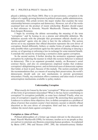 played a defining role (Naím 2005). Due to its pervasiveness, corruption is the
subject of a rapidly growing literature in political science, public administration,
and economics. This article reviews the major studies that examine the tense
relationship between corruption and democracy. However, not all of the works
examined here are the product of recent scholarship. Readers should expect
to find references to Aristotle, Niccolò Machiavelli, Thomas Hobbes, and
Jean-Jacques Rousseau.
I begin by revisiting the debate surrounding the meaning of the term
“corruption,” and by honing in on a precise and defensible definition. My
definition accords with the principle that government officials should act as
“public-spirited” agents who do what is best for the collective. The section
moves on to my argument that official discretion represents the core driver of
corruption. Stated differently, bribery or similar forms of undue influence are
only possible when a government agent has the option of delaying or denying a
service, or of ignoring or enforcing a law in exchange for some material benefit.
I conclude this section by structuring a normative claim against corruption.
In the second section, I further develop the normative argument against
corruption by exploring the manner in which this noxious behavior is inimical
to democracy. This is an argument grounded, mainly, on Rousseau’s social
contract theory, and also on contemporary empirical studies that evidence
corruption’s delegitimizing power, and on historical cases of democratic regimes
that failed, at least in part, because of this malady. The section concludes with
the recommendation that, as a means of securing their preservation, the world’s
democracies should seek out new mechanisms to prevent government
misconduct. Finally, my conclusion offers a summary and takes stock of crucial
anticorruption mechanisms available to policy makers.
Understanding Corruption
What exactly do I mean by the term “corruption?” What are some examples
of this form of government misconduct? What is the key factor contributing to
corruption? Is corruption justifiable, as some have claimed? Finally, what are
some of corruption’s negative effects on society? By answering these questions,
I endeavor to achieve three objectives: first, to define corruption as a problem of
abuse of power that counters society’s best interests; second, to identify official
discretion as the core driver of corruption; third and last, to structure and
validate the moral claim against corruption.
Corruption as Abuse of Power
Political philosophers of a former age remain relevant to the discussion at
hand. Niccolò Machiavelli (1998), for instance, teaches us to see people as they
are and not to entertain any illusions concerning human goodness. As explained
by Berns (1987, 396) and Strauss (1987, 299), the sixteenth-century thinker
804 | POLITICS & POLICY / October 2012
 