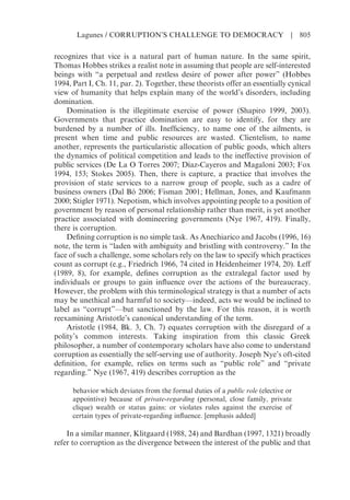 recognizes that vice is a natural part of human nature. In the same spirit,
Thomas Hobbes strikes a realist note in assuming that people are self-interested
beings with “a perpetual and restless desire of power after power” (Hobbes
1994, Part I, Ch. 11, par. 2). Together, these theorists offer an essentially cynical
view of humanity that helps explain many of the world’s disorders, including
domination.
Domination is the illegitimate exercise of power (Shapiro 1999, 2003).
Governments that practice domination are easy to identify, for they are
burdened by a number of ills. Inefficiency, to name one of the ailments, is
present when time and public resources are wasted. Clientelism, to name
another, represents the particularistic allocation of public goods, which alters
the dynamics of political competition and leads to the ineffective provision of
public services (De La O Torres 2007; Díaz-Cayeros and Magaloni 2003; Fox
1994, 153; Stokes 2005). Then, there is capture, a practice that involves the
provision of state services to a narrow group of people, such as a cadre of
business owners (Dal Bó 2006; Fisman 2001; Hellman, Jones, and Kaufmann
2000; Stigler 1971). Nepotism, which involves appointing people to a position of
government by reason of personal relationship rather than merit, is yet another
practice associated with domineering governments (Nye 1967, 419). Finally,
there is corruption.
Defining corruption is no simple task. As Anechiarico and Jacobs (1996, 16)
note, the term is “laden with ambiguity and bristling with controversy.” In the
face of such a challenge, some scholars rely on the law to specify which practices
count as corrupt (e.g., Friedrich 1966, 74 cited in Heidenheimer 1974, 20). Leff
(1989, 8), for example, defines corruption as the extralegal factor used by
individuals or groups to gain influence over the actions of the bureaucracy.
However, the problem with this terminological strategy is that a number of acts
may be unethical and harmful to society—indeed, acts we would be inclined to
label as “corrupt”—but sanctioned by the law. For this reason, it is worth
reexamining Aristotle’s canonical understanding of the term.
Aristotle (1984, Bk. 3, Ch. 7) equates corruption with the disregard of a
polity’s common interests. Taking inspiration from this classic Greek
philosopher, a number of contemporary scholars have also come to understand
corruption as essentially the self-serving use of authority. Joseph Nye’s oft-cited
definition, for example, relies on terms such as “public role” and “private
regarding.” Nye (1967, 419) describes corruption as the
behavior which deviates from the formal duties of a public role (elective or
appointive) because of private-regarding (personal, close family, private
clique) wealth or status gains: or violates rules against the exercise of
certain types of private-regarding influence. [emphasis added]
In a similar manner, Klitgaard (1988, 24) and Bardhan (1997, 1321) broadly
refer to corruption as the divergence between the interest of the public and that
Lagunes / CORRUPTION’S CHALLENGE TO DEMOCRACY | 805
 
