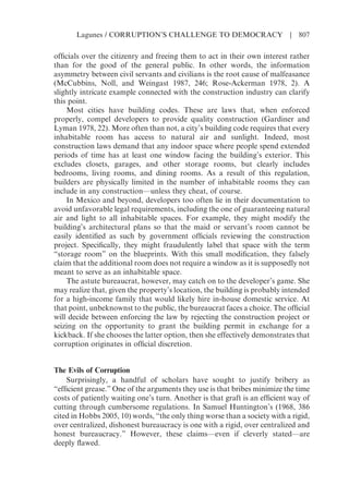 officials over the citizenry and freeing them to act in their own interest rather
than for the good of the general public. In other words, the information
asymmetry between civil servants and civilians is the root cause of malfeasance
(McCubbins, Noll, and Weingast 1987, 246; Rose-Ackerman 1978, 2). A
slightly intricate example connected with the construction industry can clarify
this point.
Most cities have building codes. These are laws that, when enforced
properly, compel developers to provide quality construction (Gardiner and
Lyman 1978, 22). More often than not, a city’s building code requires that every
inhabitable room has access to natural air and sunlight. Indeed, most
construction laws demand that any indoor space where people spend extended
periods of time has at least one window facing the building’s exterior. This
excludes closets, garages, and other storage rooms, but clearly includes
bedrooms, living rooms, and dining rooms. As a result of this regulation,
builders are physically limited in the number of inhabitable rooms they can
include in any construction—unless they cheat, of course.
In Mexico and beyond, developers too often lie in their documentation to
avoid unfavorable legal requirements, including the one of guaranteeing natural
air and light to all inhabitable spaces. For example, they might modify the
building’s architectural plans so that the maid or servant’s room cannot be
easily identified as such by government officials reviewing the construction
project. Specifically, they might fraudulently label that space with the term
“storage room” on the blueprints. With this small modification, they falsely
claim that the additional room does not require a window as it is supposedly not
meant to serve as an inhabitable space.
The astute bureaucrat, however, may catch on to the developer’s game. She
may realize that, given the property’s location, the building is probably intended
for a high-income family that would likely hire in-house domestic service. At
that point, unbeknownst to the public, the bureaucrat faces a choice. The official
will decide between enforcing the law by rejecting the construction project or
seizing on the opportunity to grant the building permit in exchange for a
kickback. If she chooses the latter option, then she effectively demonstrates that
corruption originates in official discretion.
The Evils of Corruption
Surprisingly, a handful of scholars have sought to justify bribery as
“efficient grease.” One of the arguments they use is that bribes minimize the time
costs of patiently waiting one’s turn. Another is that graft is an efficient way of
cutting through cumbersome regulations. In Samuel Huntington’s (1968, 386
cited in Hobbs 2005, 10) words, “the only thing worse than a society with a rigid,
over centralized, dishonest bureaucracy is one with a rigid, over centralized and
honest bureaucracy.” However, these claims—even if cleverly stated—are
deeply flawed.
Lagunes / CORRUPTION’S CHALLENGE TO DEMOCRACY | 807
 