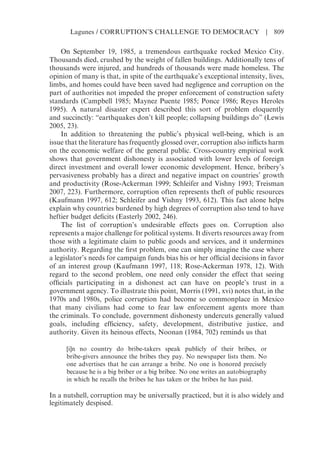 On September 19, 1985, a tremendous earthquake rocked Mexico City.
Thousands died, crushed by the weight of fallen buildings. Additionally tens of
thousands were injured, and hundreds of thousands were made homeless. The
opinion of many is that, in spite of the earthquake’s exceptional intensity, lives,
limbs, and homes could have been saved had negligence and corruption on the
part of authorities not impeded the proper enforcement of construction safety
standards (Campbell 1985; Maynez Puente 1985; Ponce 1986; Reyes Heroles
1995). A natural disaster expert described this sort of problem eloquently
and succinctly: “earthquakes don’t kill people; collapsing buildings do” (Lewis
2005, 23).
In addition to threatening the public’s physical well-being, which is an
issue that the literature has frequently glossed over, corruption also inflicts harm
on the economic welfare of the general public. Cross-country empirical work
shows that government dishonesty is associated with lower levels of foreign
direct investment and overall lower economic development. Hence, bribery’s
pervasiveness probably has a direct and negative impact on countries’ growth
and productivity (Rose-Ackerman 1999; Schleifer and Vishny 1993; Treisman
2007, 223). Furthermore, corruption often represents theft of public resources
(Kaufmann 1997, 612; Schleifer and Vishny 1993, 612). This fact alone helps
explain why countries burdened by high degrees of corruption also tend to have
heftier budget deficits (Easterly 2002, 246).
The list of corruption’s undesirable effects goes on. Corruption also
represents a major challenge for political systems. It diverts resources away from
those with a legitimate claim to public goods and services, and it undermines
authority. Regarding the first problem, one can simply imagine the case where
a legislator’s needs for campaign funds bias his or her official decisions in favor
of an interest group (Kaufmann 1997, 118; Rose-Ackerman 1978, 12). With
regard to the second problem, one need only consider the effect that seeing
officials participating in a dishonest act can have on people’s trust in a
government agency. To illustrate this point, Morris (1991, xvi) notes that, in the
1970s and 1980s, police corruption had become so commonplace in Mexico
that many civilians had come to fear law enforcement agents more than
the criminals. To conclude, government dishonesty undercuts generally valued
goals, including efficiency, safety, development, distributive justice, and
authority. Given its heinous effects, Noonan (1984, 702) reminds us that
[i]n no country do bribe-takers speak publicly of their bribes, or
bribe-givers announce the bribes they pay. No newspaper lists them. No
one advertises that he can arrange a bribe. No one is honored precisely
because he is a big briber or a big bribee. No one writes an autobiography
in which he recalls the bribes he has taken or the bribes he has paid.
In a nutshell, corruption may be universally practiced, but it is also widely and
legitimately despised.
Lagunes / CORRUPTION’S CHALLENGE TO DEMOCRACY | 809
 