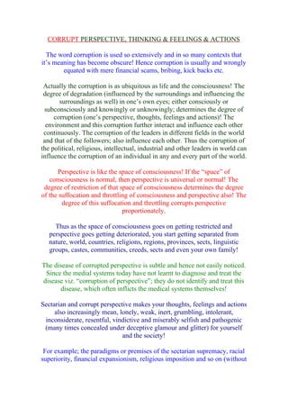 CORRUPT PERSPECTIVE, THINKING & FEELINGS & ACTIONS

  The word corruption is used so extensively and in so many contexts that
it’s meaning has become obscure! Hence corruption is usually and wrongly
        equated with mere financial scams, bribing, kick backs etc.

 Actually the corruption is as ubiquitous as life and the consciousness! The
 degree of degradation (influenced by the surroundings and influencing the
       surroundings as well) in one’s own eyes; either consciously or
 subconsciously and knowingly or unknowingly; determines the degree of
     corruption (one’s perspective, thoughts, feelings and actions)! The
  environment and this corruption further interact and influence each other
 continuously. The corruption of the leaders in different fields in the world
 and that of the followers; also influence each other. Thus the corruption of
the political, religious, intellectual, industrial and other leaders in world can
influence the corruption of an individual in any and every part of the world.

      Perspective is like the space of consciousness! If the “space” of
   consciousness is normal, then perspective is universal or normal! The
 degree of restriction of that space of consciousness determines the degree
of the suffocation and throttling of consciousness and perspective also! The
        degree of this suffocation and throttling corrupts perspective
                                proportionately.

     Thus as the space of consciousness goes on getting restricted and
   perspective goes getting deteriorated, you start getting separated from
   nature, world, countries, religions, regions, provinces, sects, linguistic
   groups, castes, communities, creeds, sects and even your own family!

The disease of corrupted perspective is subtle and hence not easily noticed.
 Since the medial systems today have not learnt to diagnose and treat the
disease viz. “corruption of perspective”; they do not identify and treat this
      disease, which often inflicts the medical systems themselves!

Sectarian and corrupt perspective makes your thoughts, feelings and actions
     also increasingly mean, lonely, weak, inert, grumbling, intolerant,
 inconsiderate, resentful, vindictive and miserably selfish and pathogenic
 (many times concealed under deceptive glamour and glitter) for yourself
                              and the society!

 For example; the paradigms or premises of the sectarian supremacy, racial
superiority, financial expansionism, religious imposition and so on (without
 