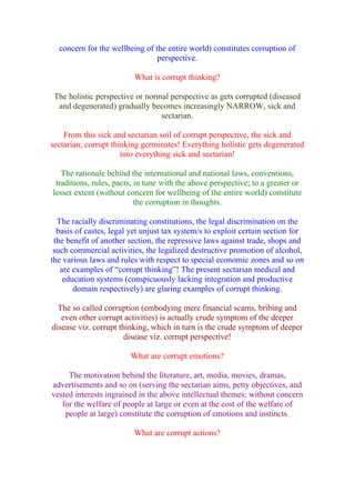 concern for the wellbeing of the entire world) constitutes corruption of
                                perspective.

                          What is corrupt thinking?

 The holistic perspective or normal perspective as gets corrupted (diseased
  and degenerated) gradually becomes increasingly NARROW, sick and
                                 sectarian.

    From this sick and sectarian soil of corrupt perspective, the sick and
sectarian; corrupt thinking germinates! Everything holistic gets degenerated
                      into everything sick and sectarian!

   The rationale behind the international and national laws, conventions,
 traditions, rules, pacts, in tune with the above perspective; to a greater or
lesser extent (without concern for wellbeing of the entire world) constitute
                           the corruption in thoughts.

  The racially discriminating constitutions, the legal discrimination on the
  basis of castes, legal yet unjust tax system/s to exploit certain section for
 the benefit of another section, the repressive laws against trade, shops and
 such commercial activities, the legalized destructive promotion of alcohol,
the various laws and rules with respect to special economic zones and so on
   are examples of “corrupt thinking”! The present sectarian medical and
    education systems (conspicuously lacking integration and productive
       domain respectively) are glaring examples of corrupt thinking.

  The so called corruption (embodying mere financial scams, bribing and
   even other corrupt activities) is actually crude symptom of the deeper
disease viz. corrupt thinking, which in turn is the crude symptom of deeper
                       disease viz. corrupt perspective!

                        What are corrupt emotions?

     The motivation behind the literature, art, media, movies, dramas,
advertisements and so on (serving the sectarian aims, petty objectives, and
vested interests ingrained in the above intellectual themes; without concern
   for the welfare of people at large or even at the cost of the welfare of
    people at large) constitute the corruption of emotions and instincts.

                          What are corrupt actions?
 