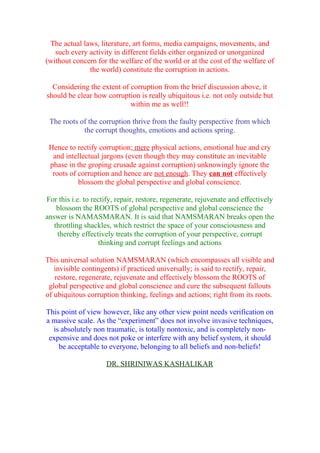 The actual laws, literature, art forms, media campaigns, movements, and
   such every activity in different fields either organized or unorganized
(without concern for the welfare of the world or at the cost of the welfare of
              the world) constitute the corruption in actions.

  Considering the extent of corruption from the brief discussion above, it
should be clear how corruption is really ubiquitous i.e. not only outside but
                            within me as well!!

 The roots of the corruption thrive from the faulty perspective from which
            the corrupt thoughts, emotions and actions spring.

 Hence to rectify corruption; mere physical actions, emotional hue and cry
  and intellectual jargons (even though they may constitute an inevitable
 phase in the groping crusade against corruption) unknowingly ignore the
  roots of corruption and hence are not enough. They can not effectively
           blossom the global perspective and global conscience.

For this i.e. to rectify, repair, restore, regenerate, rejuvenate and effectively
    blossom the ROOTS of global perspective and global conscience the
answer is NAMASMARAN. It is said that NAMSMARAN breaks open the
   throttling shackles, which restrict the space of your consciousness and
    thereby effectively treats the corruption of your perspective, corrupt
                    thinking and corrupt feelings and actions

This universal solution NAMSMARAN (which encompasses all visible and
   invisible contingents) if practiced universally; is said to rectify, repair,
   restore, regenerate, rejuvenate and effectively blossom the ROOTS of
 global perspective and global conscience and cure the subsequent fallouts
of ubiquitous corruption thinking, feelings and actions; right from its roots.

This point of view however, like any other view point needs verification on
a massive scale. As the “experiment” does not involve invasive techniques,
  is absolutely non traumatic, is totally nontoxic, and is completely non-
 expensive and does not poke or interfere with any belief system, it should
    be acceptable to everyone, belonging to all beliefs and non-beliefs!

                     DR. SHRINIWAS KASHALIKAR
 