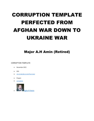 CORRUPTION TEMPLATE
PERFECTED FROM
AFGHAN WAR DOWN TO
UKRAINE WAR
Major A.H Amin (Retired)
CORRUPTION TEMPLATE
• November 2022
• DOI:
• 10.13140/RG.2.2.36796.31362
• Project:
• corruption
• Agha H Amin
 