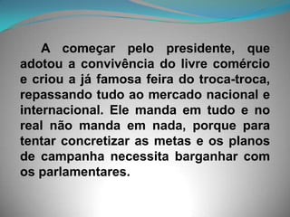       A começar pelo presidente, que adotou a convivência do livre comércio e criou a já famosa feira do troca-troca, repassando tudo ao mercado nacional e internacional. Ele manda em tudo e no real não manda em nada, porque para tentar concretizar as metas e os planos de campanha necessita barganhar com os parlamentares. 