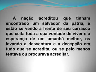       A nação acreditou que tinham encontrado um salvador da pátria, e estão se vendo a frente de seu carrasco que ceifa toda a sua vontade de viver e a esperança de um amanhã melhor, os levando a desventura e a decepção em tudo que se acredita, ou se pelo menos tentava ou procurava acreditar.