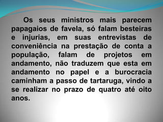 Os seus ministros mais parecem papagaios de favela, só falam besteiras e injurias, em suas entrevistas de conveniência na prestação de conta a população, falam de projetos em andamento, não traduzem que esta em andamento no papel e a burocracia caminham a passo de tartaruga, vindo a se realizar no prazo de quatro até oito anos. 