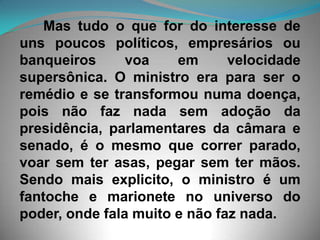       Mas tudo o que for do interesse de uns poucos políticos, empresários ou banqueiros voa em velocidade supersônica. O ministro era para ser o remédio e se transformou numa doença, pois não faz nada sem adoção da presidência, parlamentares da câmara e senado, é o mesmo que correr parado, voar sem ter asas, pegar sem ter mãos. Sendo mais explicito, o ministro é um fantoche e marionete no universo do poder, onde fala muito e não faz nada.