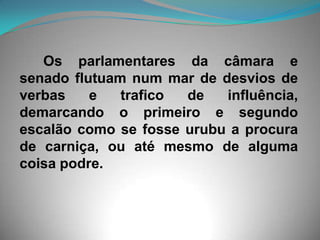 Os parlamentares da câmara e senado flutuam num mar de desvios de verbas e trafico de influência, demarcando o primeiro e segundo escalão como se fosse urubu a procura de carniça, ou até mesmo de alguma coisa podre. 