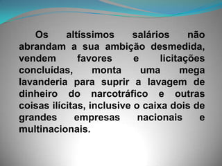       Os altíssimos salários não abrandam a sua ambição desmedida, vendem favores e licitações concluídas, monta uma mega lavanderia para suprir a lavagem de dinheiro do narcotráfico e outras coisas ilícitas, inclusive o caixa dois de grandes empresas nacionais e multinacionais. 