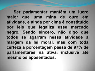       Ser parlamentar mantém um lucro maior que uma mina de ouro em atividade, e ainda por cima é constituído por leis que legaliza esse mercado negro. Sendo sincero, não digo que todos se agarram nessa atividade a margem da lei moral, mas com toda certeza a porcentagem passa de 97% de parlamentares na ativa, inclusive até mesmo os aposentados.
