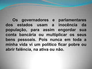       Os governadores e parlamentares dos estados usam a inocência da população, para assim engordar sua conta bancária ou multiplicar os seus bens pessoais. Pois nunca em toda a minha vida vi um político ficar pobre ou abrir falência, na ativa ou não. 