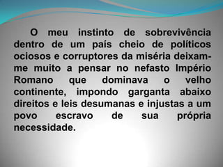 O meu instinto de sobrevivência dentro de um país cheio de políticos ociosos e corruptores da miséria deixam-me muito a pensar no nefasto Império Romano que dominava o velho continente, impondo garganta abaixo direitos e leis desumanas e injustas a um povo escravo de sua própria necessidade. 