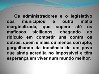 Os administradores e o legislativo dos municípios é outra máfia marginalizada, que supera até os mafiosos sicilianos, chegando ao ridículo em competir uns contra os outros, quem é mais ou menos corrupto, gargalhando da inocência de um povo que ainda acredita no impossível e têm esperança em viver num mundo melhor.