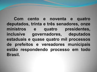     Com cento e noventa e quatro deputados, trinta e três senadores, onze ministros e quatro presidentes, inclusive governadores, deputados estaduais e quase quatro mil processos de prefeitos e vereadores municipais estão respondendo processo em todo Brasil. 