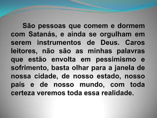       São pessoas que comem e dormem com Satanás, e ainda se orgulham em serem instrumentos de Deus. Caros leitores, não são as minhas palavras que estão envolta em pessimismo e sofrimento, basta olhar para a janela de nossa cidade, de nosso estado, nosso país e de nosso mundo, com toda certeza veremos toda essa realidade.