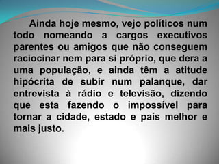 Ainda hoje mesmo, vejo políticos num todo nomeando a cargos executivos parentes ou amigos que não conseguem raciocinar nem para si próprio, que dera a uma população, e ainda têm a atitude hipócrita de subir num palanque, dar entrevista à rádio e televisão, dizendo que esta fazendo o impossível para tornar a cidade, estado e país melhor e mais justo. 