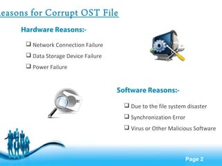 Page 2 
Reasons for Corrupt OST File 
Hardware Reasons:- 
 Network Connection Failure 
 Data Storage Device Failure 
 Power Failure 
Software Reasons:- 
 Due to the file system disaster 
 Synchronization Error 
 Virus or Other Malicious Software 
 
