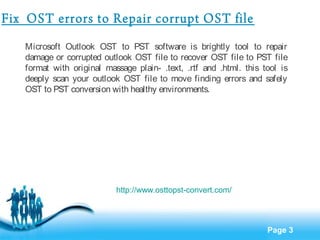 Page 3 
Fix OST errors to Repair corrupt OST file 
Microsoft Outlook OST to PST software is brightly tool to repair 
damage or corrupted outlook OST file to recover OST file to PST file 
format with original massage plain- .text, .rtf and .html. this tool is 
deeply scan your outlook OST file to move finding errors and safely 
OST to PST conversion with healthy environments. 
http://www.osttopst-convert.com/ 
 