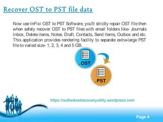 Page 4 
Recover OST to PST file data 
Now use InFixi OST to PST Software, you'll strictly repair OST file then 
when safely recover OST to PST files with email folders like- Journals 
Inbox, Delete items, Notes, Draft, Contacts, Send Items, Outbox and etc. 
This application provides rendering facility to separate extra-large PST 
file to varied size- 1, 2, 3, 4 and 5 GB. 
https://outlookostrecoveryutility.wordpress.com 
 