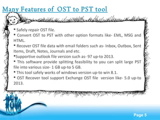 Page 5 
Many Features of OST to PST tool 
 Safely repair OST file. 
 Convert OST to PST with other option formats like- EML, MSG and 
HTML. 
 Recover OST file data with email folders such as- Inbox, Outbox, Sent 
Items, Draft, Notes, Journals and etc. 
Supportive outlook file version such as- 97 up-to 2013. 
 This software provide splitting feasibility to you can split large PST 
file into various size- 1 GB up-to 5 GB. 
 This tool safely works of windows version up-to win 8.1. 
 OST Recover tool support Exchange OST file version like- 5.0 up-to 
2013. 
 
